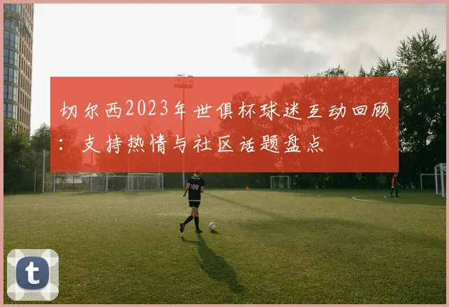 切尔西2023年世俱杯球迷互动回顾：支持热情与社区话题盘点