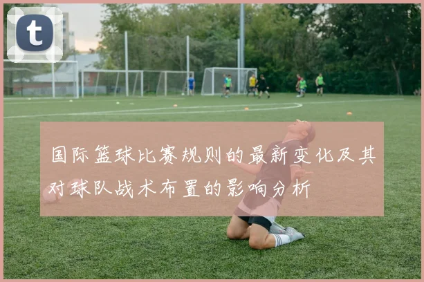 国际篮球比赛规则的最新变化及其对球队战术布置的影响分析