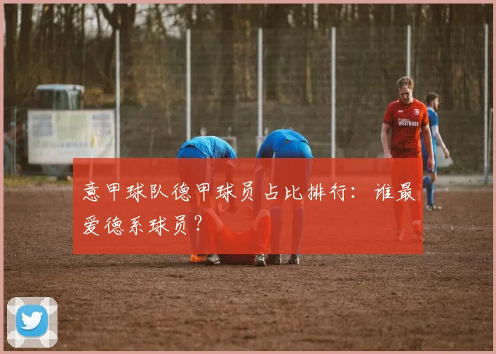 意甲球队德甲球员占比排行：谁最爱德系球员？
